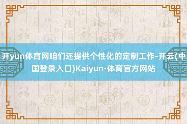 开yun体育网咱们还提供个性化的定制工作-开云(中国登录入口)Kaiyun·体育官方网站