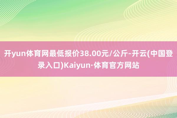开yun体育网最低报价38.00元/公斤-开云(中国登录入口)Kaiyun·体育官方网站