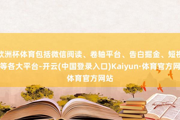 欧洲杯体育包括微信阅读、卷轴平台、告白掘金、短视频等各大平台-开云(中国登录入口)Kaiyun·体育官方网站