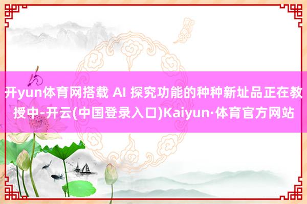开yun体育网搭载 AI 探究功能的种种新址品正在教授中-开云(中国登录入口)Kaiyun·体育官方网站