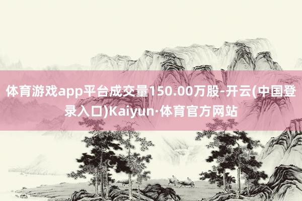 体育游戏app平台成交量150.00万股-开云(中国登录入口)Kaiyun·体育官方网站