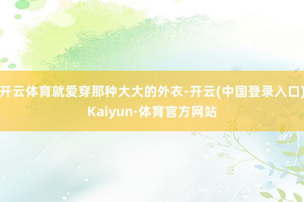 开云体育就爱穿那种大大的外衣-开云(中国登录入口)Kaiyun·体育官方网站
