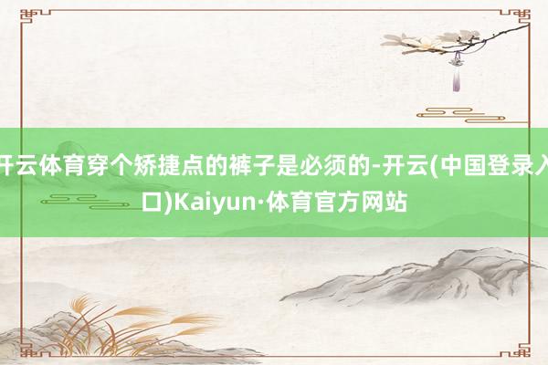 开云体育穿个矫捷点的裤子是必须的-开云(中国登录入口)Kaiyun·体育官方网站