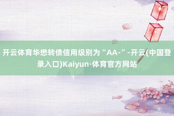 开云体育华懋转债信用级别为“AA-”-开云(中国登录入口)Kaiyun·体育官方网站