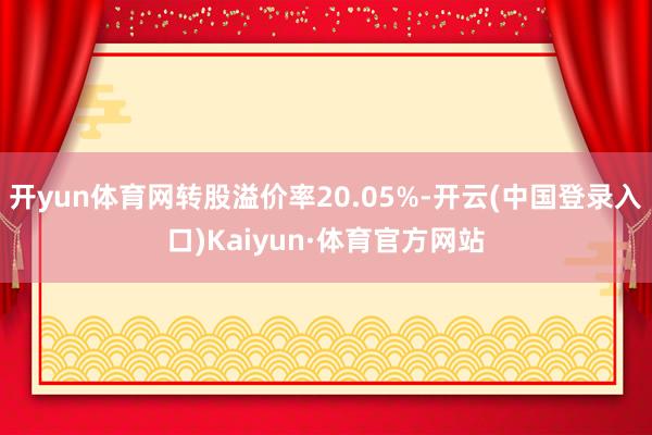 开yun体育网转股溢价率20.05%-开云(中国登录入口)Kaiyun·体育官方网站
