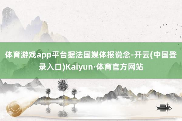 体育游戏app平台　　据法国媒体报说念-开云(中国登录入口)Kaiyun·体育官方网站
