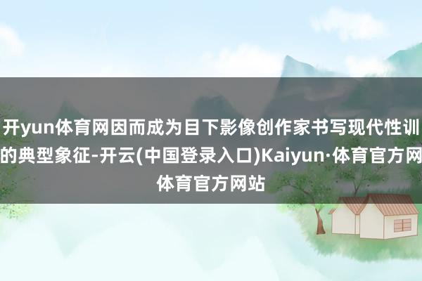 开yun体育网因而成为目下影像创作家书写现代性训导的典型象征-开云(中国登录入口)Kaiyun·体育官方网站