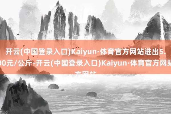 开云(中国登录入口)Kaiyun·体育官方网站进出5.00元/公斤-开云(中国登录入口)Kaiyun·体育官方网站