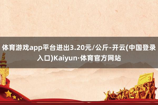 体育游戏app平台进出3.20元/公斤-开云(中国登录入口)Kaiyun·体育官方网站