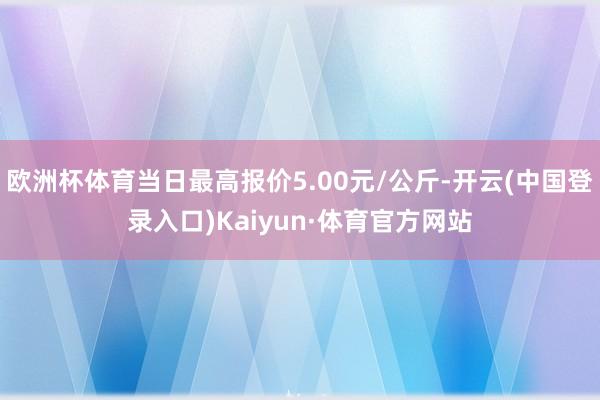 欧洲杯体育当日最高报价5.00元/公斤-开云(中国登录入口)Kaiyun·体育官方网站