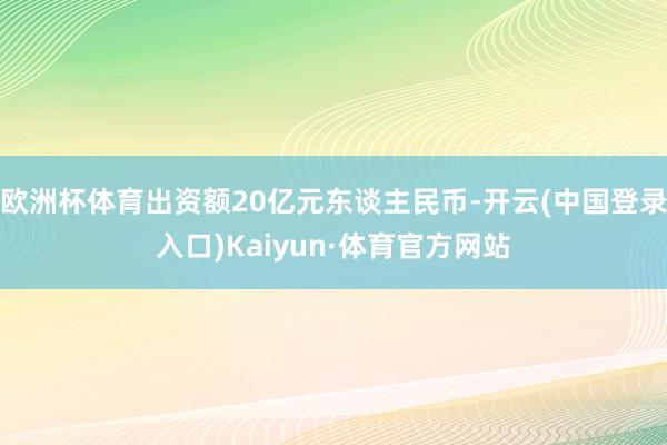 欧洲杯体育出资额20亿元东谈主民币-开云(中国登录入口)Kaiyun·体育官方网站