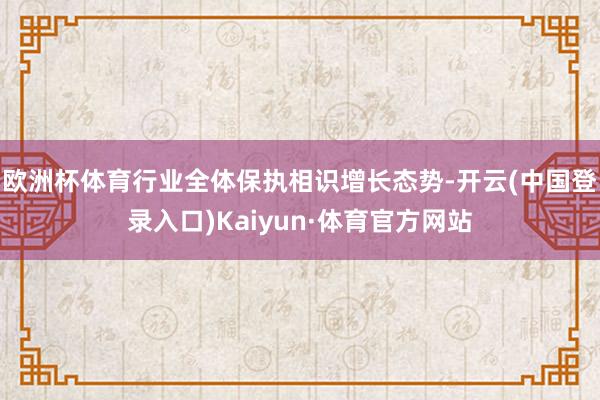欧洲杯体育行业全体保执相识增长态势-开云(中国登录入口)Kaiyun·体育官方网站