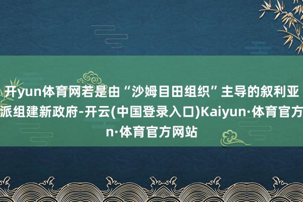 开yun体育网若是由“沙姆目田组织”主导的叙利亚反对派组建新政府-开云(中国登录入口)Kaiyun·体育官方网站