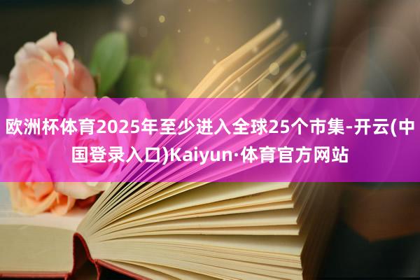 欧洲杯体育2025年至少进入全球25个市集-开云(中国登录入口)Kaiyun·体育官方网站