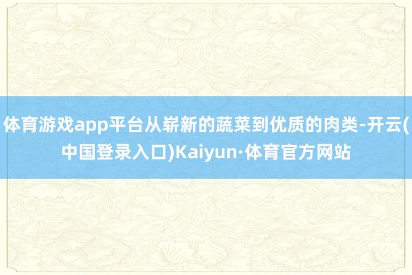 体育游戏app平台从崭新的蔬菜到优质的肉类-开云(中国登录入口)Kaiyun·体育官方网站