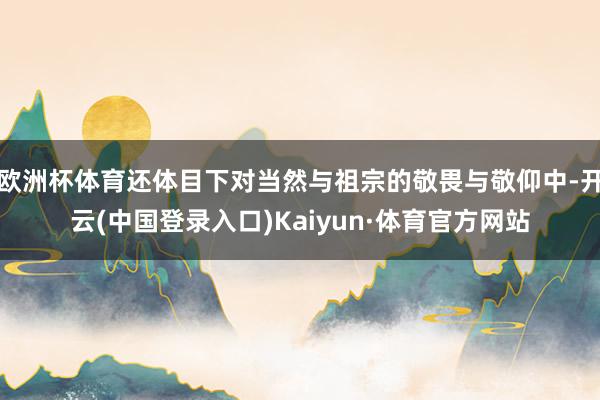 欧洲杯体育还体目下对当然与祖宗的敬畏与敬仰中-开云(中国登录入口)Kaiyun·体育官方网站