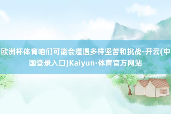 欧洲杯体育咱们可能会遭遇多样坚苦和挑战-开云(中国登录入口)Kaiyun·体育官方网站