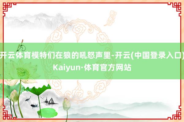 开云体育模特们在狼的吼怒声里-开云(中国登录入口)Kaiyun·体育官方网站