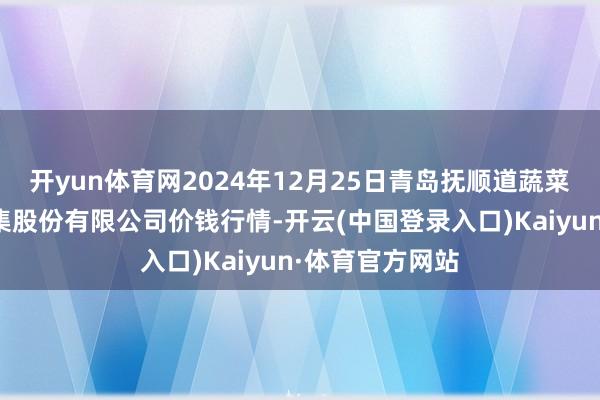 开yun体育网2024年12月25日青岛抚顺道蔬菜副食物批发市集股份有限公司价钱行情-开云(中国登录入口)Kaiyun·体育官方网站