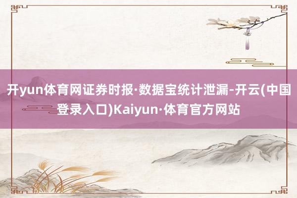 开yun体育网　　证券时报·数据宝统计泄漏-开云(中国登录入口)Kaiyun·体育官方网站