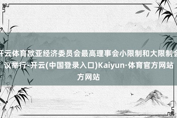 开云体育欧亚经济委员会最高理事会小限制和大限制会议举行-开云(中国登录入口)Kaiyun·体育官方网站