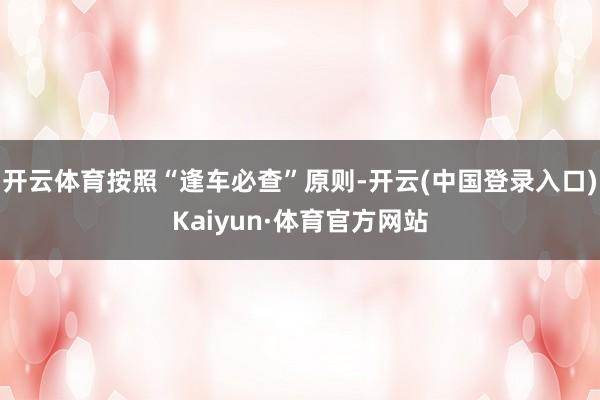 开云体育按照“逢车必查”原则-开云(中国登录入口)Kaiyun·体育官方网站