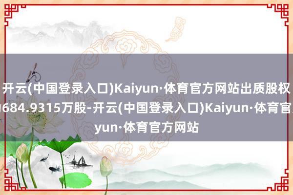 开云(中国登录入口)Kaiyun·体育官方网站出质股权数额为684.9315万股-开云(中国登录入口)Kaiyun·体育官方网站