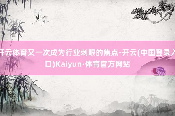 开云体育又一次成为行业刺眼的焦点-开云(中国登录入口)Kaiyun·体育官方网站