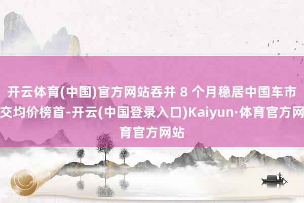 开云体育(中国)官方网站吞并 8 个月稳居中国车市成交均价榜首-开云(中国登录入口)Kaiyun·体育官方网站