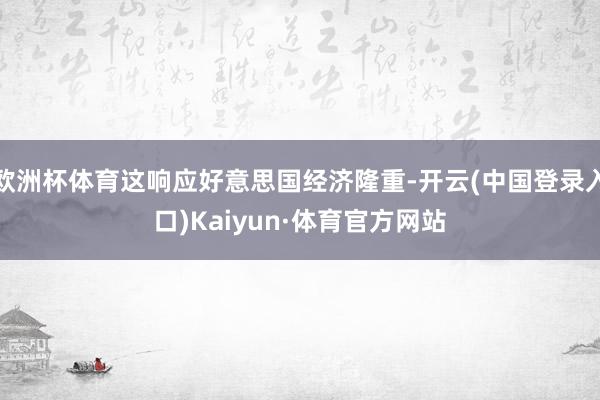 欧洲杯体育这响应好意思国经济隆重-开云(中国登录入口)Kaiyun·体育官方网站