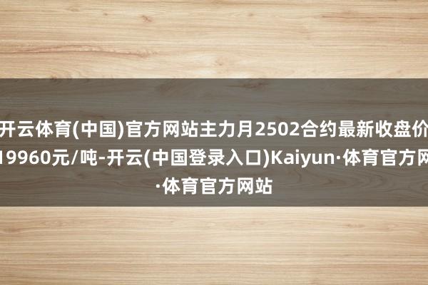 开云体育(中国)官方网站主力月2502合约最新收盘价报19960元/吨-开云(中国登录入口)Kaiyun·体育官方网站