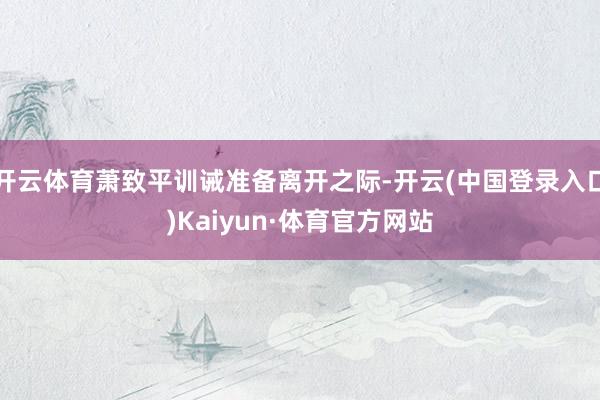 开云体育萧致平训诫准备离开之际-开云(中国登录入口)Kaiyun·体育官方网站