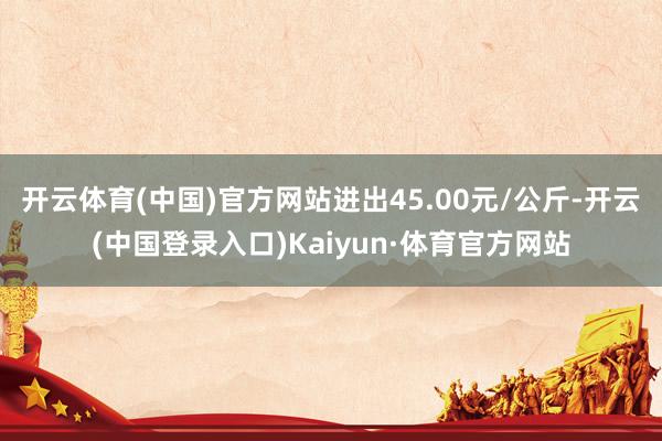 开云体育(中国)官方网站进出45.00元/公斤-开云(中国登录入口)Kaiyun·体育官方网站