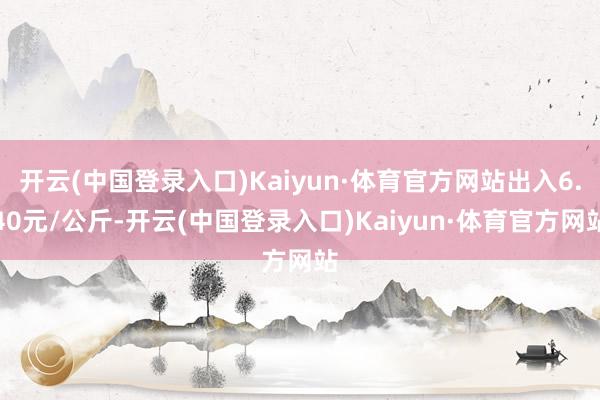 开云(中国登录入口)Kaiyun·体育官方网站出入6.40元/公斤-开云(中国登录入口)Kaiyun·体育官方网站