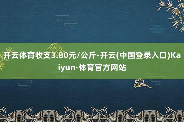 开云体育收支3.80元/公斤-开云(中国登录入口)Kaiyun·体育官方网站