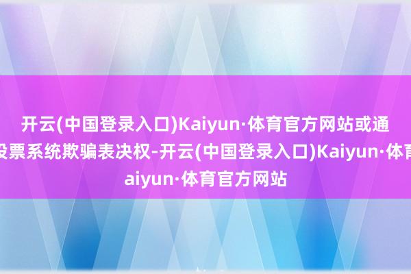 开云(中国登录入口)Kaiyun·体育官方网站或通过交往所投票系统欺骗表决权-开云(中国登录入口)Kaiyun·体育官方网站