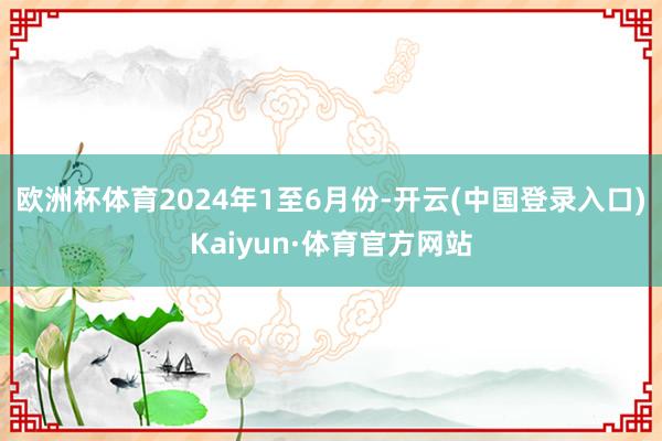 欧洲杯体育　　2024年1至6月份-开云(中国登录入口)Kaiyun·体育官方网站