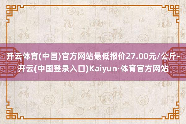 开云体育(中国)官方网站最低报价27.00元/公斤-开云(中国登录入口)Kaiyun·体育官方网站