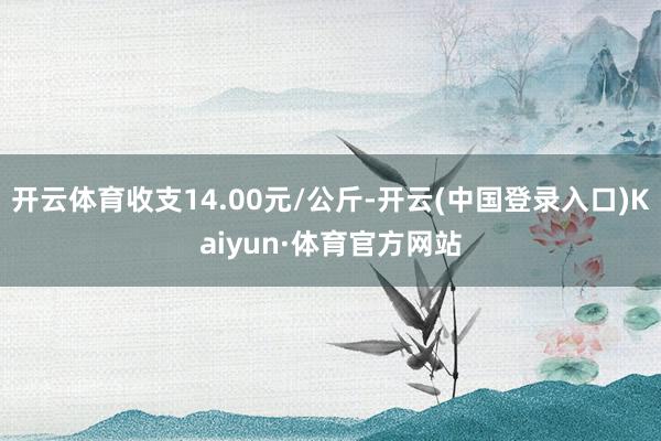 开云体育收支14.00元/公斤-开云(中国登录入口)Kaiyun·体育官方网站