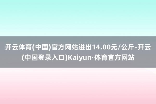 开云体育(中国)官方网站进出14.00元/公斤-开云(中国登录入口)Kaiyun·体育官方网站