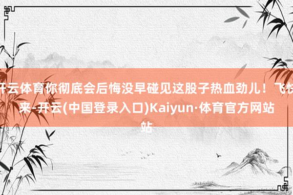 开云体育你彻底会后悔没早碰见这股子热血劲儿！飞快来-开云(中国登录入口)Kaiyun·体育官方网站