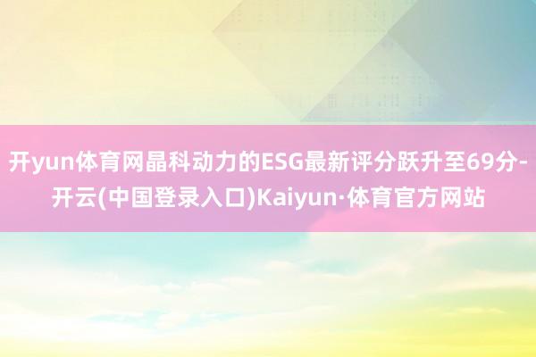 开yun体育网晶科动力的ESG最新评分跃升至69分-开云(中国登录入口)Kaiyun·体育官方网站