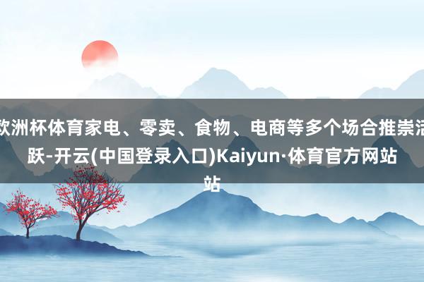欧洲杯体育家电、零卖、食物、电商等多个场合推崇活跃-开云(中国登录入口)Kaiyun·体育官方网站