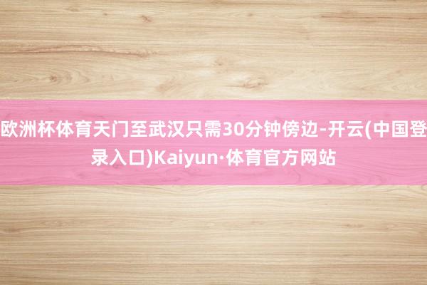欧洲杯体育天门至武汉只需30分钟傍边-开云(中国登录入口)Kaiyun·体育官方网站