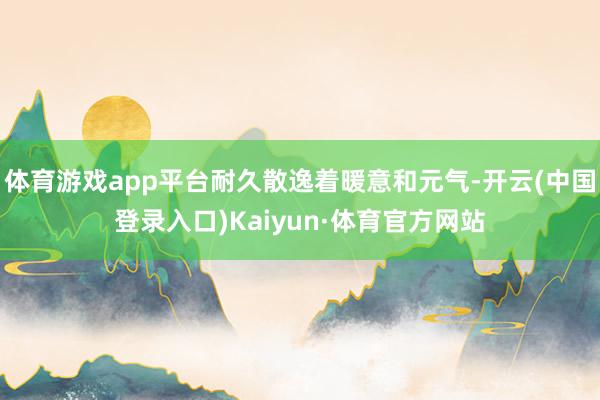 体育游戏app平台耐久散逸着暖意和元气-开云(中国登录入口)Kaiyun·体育官方网站