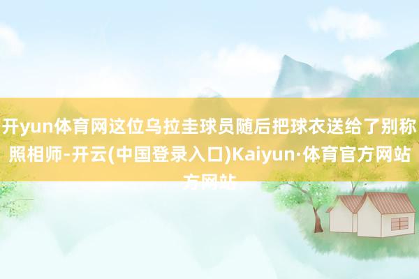 开yun体育网这位乌拉圭球员随后把球衣送给了别称照相师-开云(中国登录入口)Kaiyun·体育官方网站