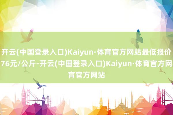 开云(中国登录入口)Kaiyun·体育官方网站最低报价0.76元/公斤-开云(中国登录入口)Kaiyun·体育官方网站