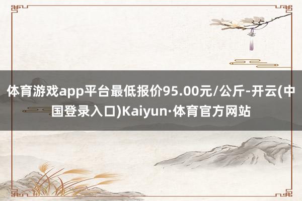 体育游戏app平台最低报价95.00元/公斤-开云(中国登录入口)Kaiyun·体育官方网站