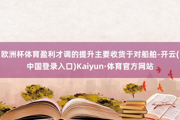 欧洲杯体育盈利才调的提升主要收货于对船舶-开云(中国登录入口)Kaiyun·体育官方网站