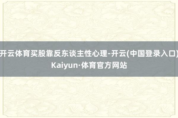 开云体育买股靠反东谈主性心理-开云(中国登录入口)Kaiyun·体育官方网站